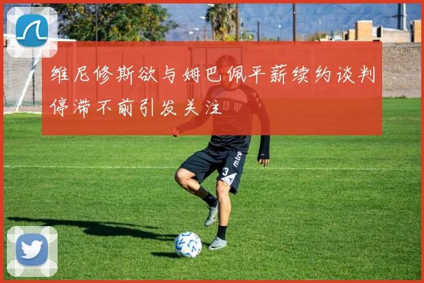 维尼修斯欲与姆巴佩平薪续约谈判停滞不前引发关注