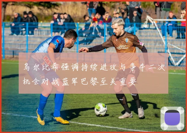乌尔比希强调持续进攻与争夺二次机会对战蓝军巴黎至关重要