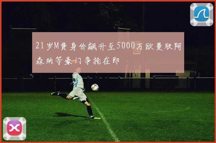 21岁M费身价飙升至5000万欧曼联阿森纳等豪门争抢在即