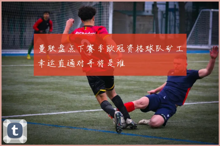 曼联盘点下赛季欧冠资格球队矿工幸运直通对手将是谁