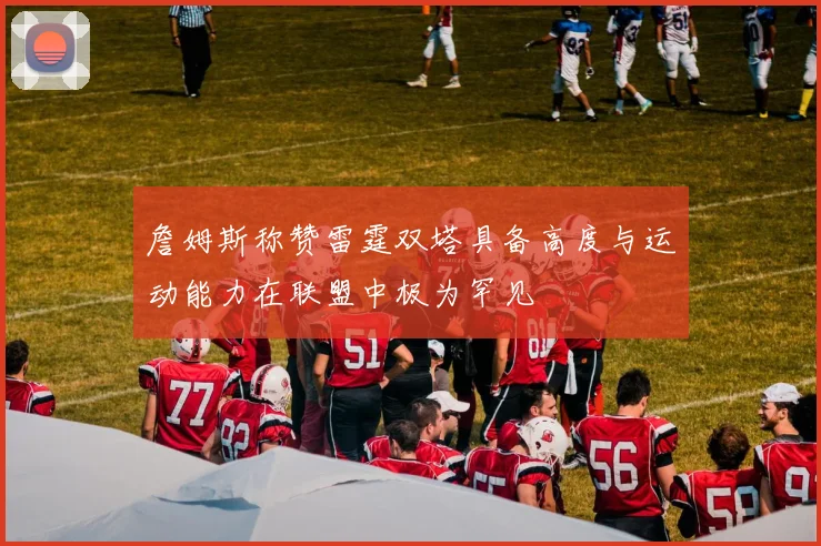 詹姆斯称赞雷霆双塔具备高度与运动能力在联盟中极为罕见