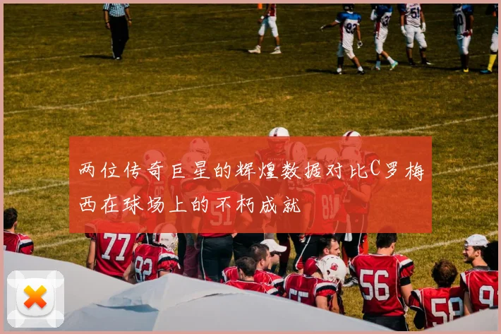 两位传奇巨星的辉煌数据对比C罗梅西在球场上的不朽成就