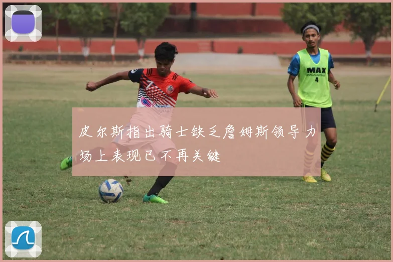 皮尔斯指出骑士缺乏詹姆斯领导力场上表现已不再关键