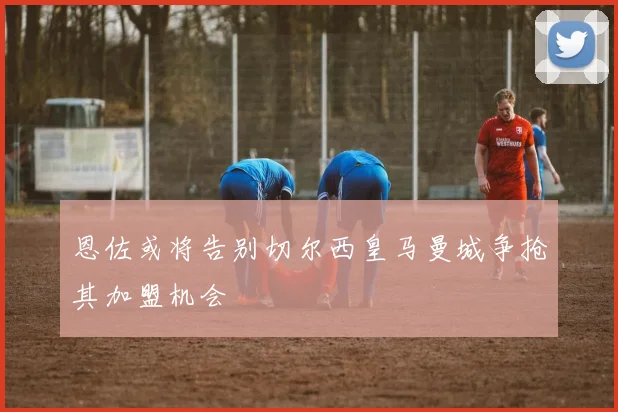 恩佐或将告别切尔西皇马曼城争抢其加盟机会