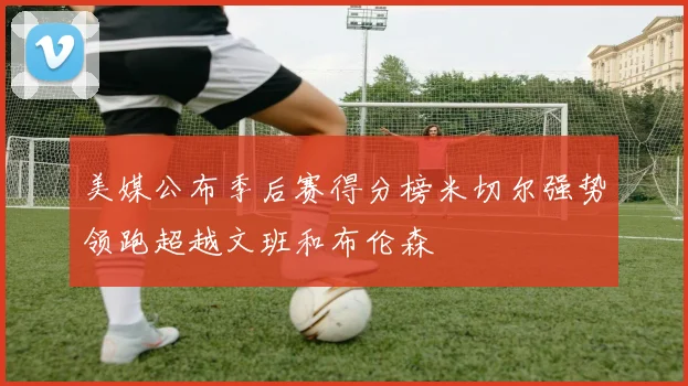美媒公布季后赛得分榜米切尔强势领跑超越文班和布伦森
