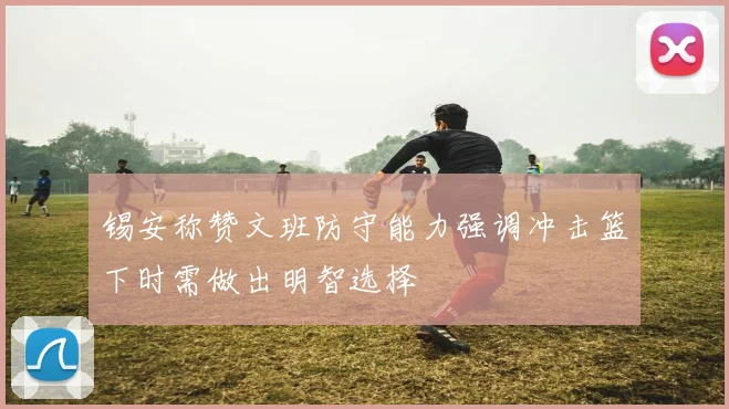锡安称赞文班防守能力强调冲击篮下时需做出明智选择
