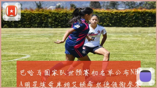 巴哈马国家队世预赛初名单公布NBA明星埃奇库姆艾顿希尔德领衔参赛阵容